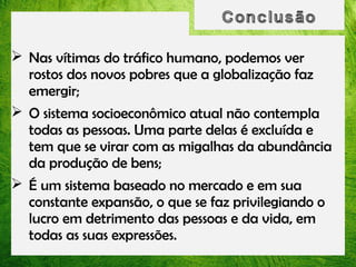  Nas vítimas do tráfico humano, podemos ver
rostos dos novos pobres que a globalização faz
emergir;
 O sistema socioeconômico atual não contempla
todas as pessoas. Uma parte delas é excluída e
tem que se virar com as migalhas da abundância
da produção de bens;
 É um sistema baseado no mercado e em sua
constante expansão, o que se faz privilegiando o
lucro em detrimento das pessoas e da vida, em
todas as suas expressões.

 