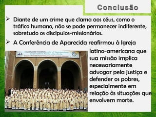  Diante de um crime que clama aos céus, como o
tráfico humano, não se pode permanecer indiferente,
sobretudo os discípulos-missionários.
 A Conferência de Aparecida reafirmou à Igreja
latino-americana que
sua missão implica
necessariamente
advogar pela justiça e
defender os pobres,
especialmente em
relação às situações que
envolvem morte.

 