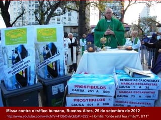 Missa contra o tráfico humano, Buenos Aires, 25 de setembro de 2012
http://www.youtube.com/watch?v=413bOylvQdo#t=222 – Homilia: “onde está teu irmão?”, 8’11’’

 