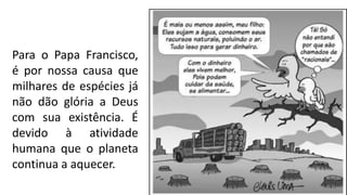 Para o Papa Francisco,
é por nossa causa que
milhares de espécies já
não dão glória a Deus
com sua existência. É
devido à atividade
humana que o planeta
continua a aquecer.
 