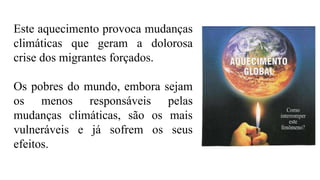 Este aquecimento provoca mudanças
climáticas que geram a dolorosa
crise dos migrantes forçados.
Os pobres do mundo, embora sejam
os menos responsáveis pelas
mudanças climáticas, são os mais
vulneráveis e já sofrem os seus
efeitos.
 