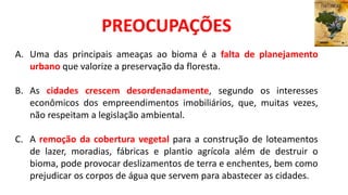 A. Uma das principais ameaças ao bioma é a falta de planejamento
urbano que valorize a preservação da floresta.
B. As cidades crescem desordenadamente, segundo os interesses
econômicos dos empreendimentos imobiliários, que, muitas vezes,
não respeitam a legislação ambiental.
C. A remoção da cobertura vegetal para a construção de loteamentos
de lazer, moradias, fábricas e plantio agrícola além de destruir o
bioma, pode provocar deslizamentos de terra e enchentes, bem como
prejudicar os corpos de água que servem para abastecer as cidades.
PREOCUPAÇÕES
 