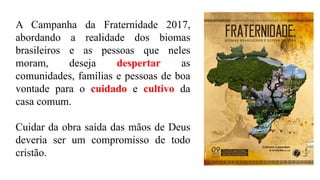 A Campanha da Fraternidade 2017,
abordando a realidade dos biomas
brasileiros e as pessoas que neles
moram, deseja despertar as
comunidades, famílias e pessoas de boa
vontade para o cuidado e cultivo da
casa comum.
Cuidar da obra saída das mãos de Deus
deveria ser um compromisso de todo
cristão.
 