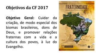 Objetivos da CF 2017
Objetivo Geral: Cuidar da
criação, de modo especial dos
biomas brasileiros, dons de
Deus, e promover relações
fraternas com a vida e a
cultura dos povos, à luz do
Evangelho.
 