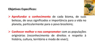 Objetivos Específicos:
 Aprofundar o conhecimento de cada bioma, de suas
belezas, de seus significados e importância para a vida no
planeta, particularmente para o povo brasileiro;
 Conhecer melhor e nos comprometer com as populações
originárias (reconhecimento de direitos e respeito à
história, cultura, território e modo de viver);
 