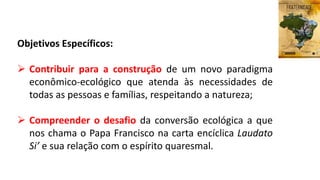 Objetivos Específicos:
 Contribuir para a construção de um novo paradigma
econômico-ecológico que atenda às necessidades de
todas as pessoas e famílias, respeitando a natureza;
 Compreender o desafio da conversão ecológica a que
nos chama o Papa Francisco na carta encíclica Laudato
Si’ e sua relação com o espírito quaresmal.
 