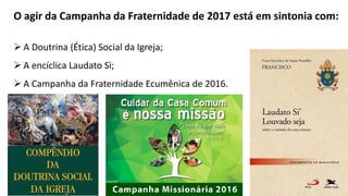 O agir da Campanha da Fraternidade de 2017 está em sintonia com:
 A Doutrina (Ética) Social da Igreja;
 A encíclica Laudato Sì;
 A Campanha da Fraternidade Ecumênica de 2016.
 