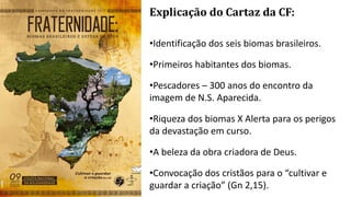 Explicação do Cartaz da CF:
•Identificação dos seis biomas brasileiros.
•Primeiros habitantes dos biomas.
•Pescadores – 300 anos do encontro da
imagem de N.S. Aparecida.
•Riqueza dos biomas X Alerta para os perigos
da devastação em curso.
•A beleza da obra criadora de Deus.
•Convocação dos cristãos para o “cultivar e
guardar a criação” (Gn 2,15).
 
