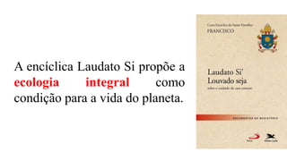 A encíclica Laudato Si propõe a
ecologia integral como
condição para a vida do planeta.
 