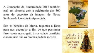 A Campanha da Fraternidade 2017 também
está em sintonia com a celebração dos 300
anos do encontro da imagem de Nossa
Senhora da Conceição Aparecida.
Sob as bênçãos de Maria, rogamos a Deus
para nos encorajar a fim de que possamos
fazer ecoar nosso grito à sociedade brasileira
e ao mundo que os biomas pedem socorro.
 