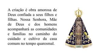 A criação é obra amorosa de
Deus confiada a seus filhos e
filhas. Nossa Senhora, Mãe
de Deus e dos homens
acompanhará as comunidades
e famílias no caminho do
cuidado e cultivo da casa
comum no tempo quaresmal.
 