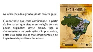 As indicações do agir não são de caráter geral.
É importante que cada comunidade, a partir
do bioma em que vive, e em relação com os
povos originários desse bioma, faça o
discernimento de quais ações são possíveis e,
entre elas quais são as mais importantes e de
impacto mais positivo e duradouro.
 