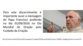 Para este discernimento é
importante ouvir a mensagem
do Papa Francisco proferida
no dia 01/09/2016 no Dia
Mundial de Oração pelo
Cuidado da Criação.
 