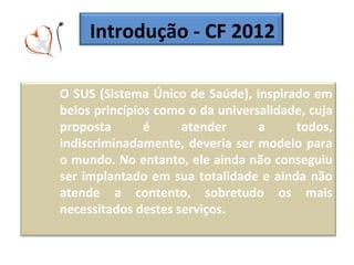 Introdução - CF 2012 O SUS (Sistema Único de Saúde), inspirado em belos princípios como o da universalidade, cuja proposta é atender a todos, indiscriminadamente, deveria ser modelo para o mundo. No entanto, ele ainda não conseguiu ser implantado em sua totalidade e ainda não atende a contento, sobretudo os mais necessitados destes serviços. 