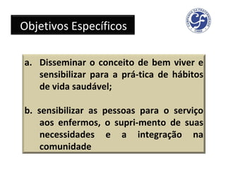 Objetivos Específicos Disseminar o conceito de bem viver e sensibilizar para a prá­tica de hábitos de vida saudável; b. sensibilizar as pessoas para o serviço aos enfermos, o supri­mento de suas necessidades e a integração na comunidade 