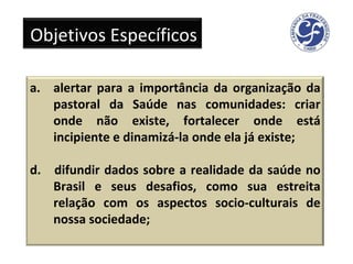 Objetivos Específicos alertar para a importância da organização da pastoral da Saúde nas comunidades: criar onde não existe, fortalecer onde está incipiente e dinamizá-la onde ela já existe; d.  difundir dados sobre a realidade da saúde no Brasil e seus desafios, como sua estreita relação com os aspectos socio­culturais de nossa sociedade; 