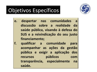 e. despertar nas comunidades a discussão sobre a realidade da saúde pública, visando à defesa do SUS e a reivindicação do seu justo financiamento; f. qualificar a comunidade para acompanhar as ações da gestão pública e exigir a aplicação dos recursos públicos com transparência, especialmente na saúde. Objetivos Específicos 