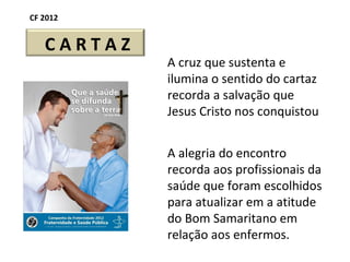 CF 2012 A cruz que sustenta e ilumina o sentido do cartaz recorda a salvação que Jesus Cristo nos conquistou A alegria do encontro  recorda aos profissionais da saúde que foram escolhidos para atualizar em a atitude do Bom Samaritano em relação aos enfermos. C A R T A Z 