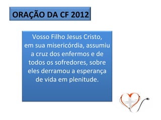 ORAÇÃO DA CF 2012 Vosso Filho Jesus Cristo, em sua misericórdia, assumiu a cruz dos enfermos e de todos os sofredores, sobre eles derramou a esperança de vida em plenitude. 
