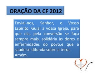 ORAÇÃO DA CF 2012 Enviai-nos, Senhor, o Vosso Espírito. Guiai a vossa Igreja, para que ela, pela conversão se faça sempre mais, solidária às dores e enfermidades do povo,e que a saúde se difunda sobre a terra.  Amém.  