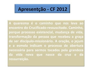 Apresentção - CF 2012 A quaresma é o caminho que nos leva ao encontro do Crucificado-ressuscitado. Caminho, porque processo existencial, mudança de vida, transformação da pessoa que recebeu a graça de ser discípulo-missionário. A oração, o jejum e a esmola indicam o processo de abertura necessária para sermos tocados pela grandeza da vida nova que nasce da cruz e da ressurreição. 