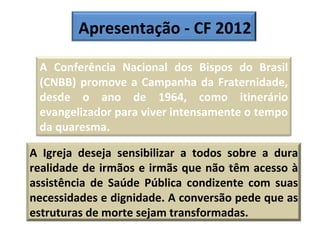 Apresentação - CF 2012 A Conferência Nacional dos Bispos do Brasil (CNBB) promove a Campanha da Fraternidade, desde o ano de 1964, como itinerário evangelizador para viver intensamente o tempo da quaresma. A Igreja deseja sensibilizar a todos sobre a dura realidade de irmãos e irmãs que não têm acesso à assistência de Saúde Pública condizente com suas necessidades e dignidade. A conversão pede que as estruturas de morte sejam transformadas.   