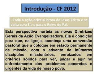 Introdução - CF 2012 . Toda a ação eclesial brota de Jesus Cristo e se volta para Ele e para o Reino do Pai.  Esta perspectiva norteia as novas Diretrizes Gerais da Ação Evangelizadora. Ela é condição para que, na Igreja, aconteça uma conversão pastoral que a coloque em estado permanente de missão, com o advento de inúmeros discípulos missionários, enraizados em critérios sólidos para ver, julgar e agir no enfrentamento dos problemas concretos e urgentes da vida de nosso povo. 