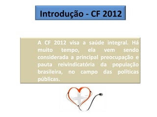 Introdução - CF 2012 A CF 2012 visa a saúde integral. Há muito tempo, ela vem sendo considerada a principal preocupação e pauta reivindicatória da população brasileira, no campo das políticas públicas.  