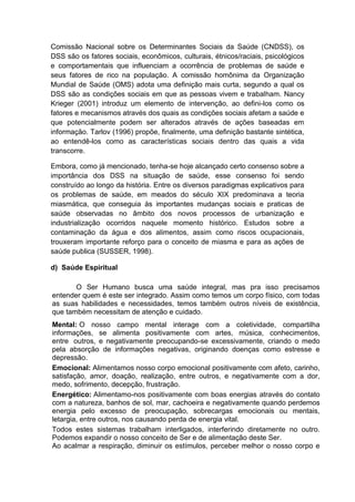 Comissão Nacional sobre os Determinantes Sociais da Saúde (CNDSS), os
DSS são os fatores sociais, econômicos, culturais, étnicos/raciais, psicológicos
e comportamentais que influenciam a ocorrência de problemas de saúde e
seus fatores de rico na população. A comissão homônima da Organização
Mundial de Saúde (OMS) adota uma definição mais curta, segundo a qual os
DSS são as condições sociais em que as pessoas vivem e trabalham. Nancy
Krieger (2001) introduz um elemento de intervenção, ao defini-los como os
fatores e mecanismos através dos quais as condições sociais afetam a saúde e
que potencialmente podem ser alterados através de ações baseadas em
informação. Tarlov (1996) propõe, finalmente, uma definição bastante sintética,
ao entendê-los como as características sociais dentro das quais a vida
transcorre.

Embora, como já mencionado, tenha-se hoje alcançado certo consenso sobre a
importância dos DSS na situação de saúde, esse consenso foi sendo
construído ao longo da história. Entre os diversos paradigmas explicativos para
os problemas de saúde, em meados do século XIX predominava a teoria
miasmática, que conseguia às importantes mudanças sociais e praticas de
saúde observadas no âmbito dos novos processos de urbanização e
industrialização ocorridos naquele momento histórico. Estudos sobre a
contaminação da água e dos alimentos, assim como riscos ocupacionais,
trouxeram importante reforço para o conceito de miasma e para as ações de
saúde publica (SUSSER, 1998).

d) Saúde Espiritual

       O Ser Humano busca uma saúde integral, mas pra isso precisamos
entender quem é este ser integrado. Assim como temos um corpo físico, com todas
as suas habilidades e necessidades, temos também outros níveis de existência,
que também necessitam de atenção e cuidado.
Mental: O nosso campo mental interage com a coletividade, compartilha
informações, se alimenta positivamente com artes, música, conhecimentos,
entre outros, e negativamente preocupando-se excessivamente, criando o medo
pela absorção de informações negativas, originando doenças como estresse e
depressão.
Emocional: Alimentamos nosso corpo emocional positivamente com afeto, carinho,
satisfação, amor, doação, realização, entre outros, e negativamente com a dor,
medo, sofrimento, decepção, frustração.
Energético: Alimentamo-nos positivamente com boas energias através do contato
com a natureza, banhos de sol, mar, cachoeira e negativamente quando perdemos
energia pelo excesso de preocupação, sobrecargas emocionais ou mentais,
letargia, entre outros, nos causando perda de energia vital.
Todos estes sistemas trabalham interligados, interferindo diretamente no outro.
Podemos expandir o nosso conceito de Ser e de alimentação deste Ser.
Ao acalmar a respiração, diminuir os estímulos, perceber melhor o nosso corpo e
 