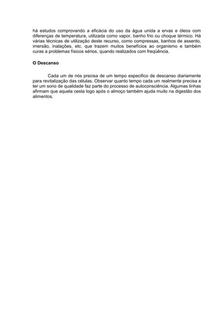 há estudos comprovando a eficácia do uso da água unida a ervas e óleos com
diferenças de temperatura, utilizada como vapor, banho frio ou choque térmico. Há
várias técnicas de utilização deste recurso, como compressas, banhos de assento,
imersão, inalações, etc. que trazem muitos benefícios ao organismo e também
curas a problemas físicos sérios, quando realizados com freqüência.

O Descanso

       Cada um de nós precisa de um tempo especifico de descanso diariamente
para revitalização das células. Observar quanto tempo cada um realmente precisa e
ter um sono de qualidade faz parte do processo de autoconsciência. Algumas linhas
afirmam que aquela cesta logo após o almoço também ajuda muito na digestão dos
alimentos.
 