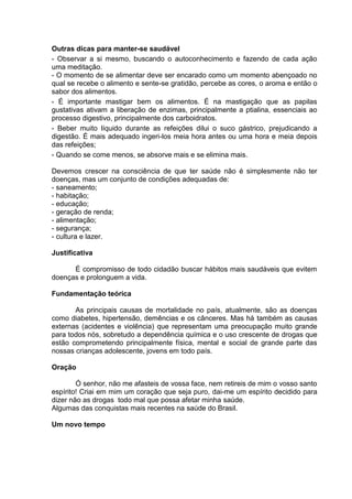 Outras dicas para manter-se saudável
- Observar a si mesmo, buscando o autoconhecimento e fazendo de cada ação
uma meditação.
- O momento de se alimentar deve ser encarado como um momento abençoado no
qual se recebe o alimento e sente-se gratidão, percebe as cores, o aroma e então o
sabor dos alimentos.
- É importante mastigar bem os alimentos. É na mastigação que as papilas
gustativas ativam a liberação de enzimas, principalmente a ptialina, essenciais ao
processo digestivo, principalmente dos carboidratos.
- Beber muito líquido durante as refeições dilui o suco gástrico, prejudicando a
digestão. É mais adequado ingeri-los meia hora antes ou uma hora e meia depois
das refeições;
- Quando se come menos, se absorve mais e se elimina mais.

Devemos crescer na consciência de que ter saúde não é simplesmente não ter
doenças, mas um conjunto de condições adequadas de:
- saneamento;
- habitação;
- educação;
- geração de renda;
- alimentação;
- segurança;
- cultura e lazer.

Justificativa

      É compromisso de todo cidadão buscar hábitos mais saudáveis que evitem
doenças e prolonguem a vida.

Fundamentação teórica

       As principais causas de mortalidade no país, atualmente, são as doenças
como diabetes, hipertensão, demências e os cânceres. Mas há também as causas
externas (acidentes e violência) que representam uma preocupação muito grande
para todos nós, sobretudo a dependência química e o uso crescente de drogas que
estão comprometendo principalmente física, mental e social de grande parte das
nossas crianças adolescente, jovens em todo país.

Oração

        Ó senhor, não me afasteis de vossa face, nem retireis de mim o vosso santo
espírito! Criai em mim um coração que seja puro, dai-me um espírito decidido para
dizer não as drogas todo mal que possa afetar minha saúde.
Algumas das conquistas mais recentes na saúde do Brasil.

Um novo tempo
 