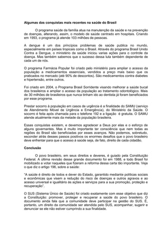 Algumas das conquistas mais recentes na saúde do Brasil

      O programa saúde da família atua na manutenção da saúde e na prevenção
de doenças, alterando, assim, o modelo de saúde centrado em hospitais. Criando
em 1993, o programa já atende 103 milhões de pessoas.

A dengue é um dos princípios problemas de saúde publica no mundo,
especialmente em países tropicais como o Brasil. Através do programa Brasil Unido
Contra a Dengue, o ministério da saúde iniciou varias ações para o controle da
doença. Mas também sabemos que o sucesso dessa luta também dependente de
cada um de nós.

O programa Farmácia Popular foi criado pelo ministério para ampliar o acesso da
população a medicamentos essenciais, vendidos a preço mais baixo que os
praticados no mercado (até 90% de descontos). São medicamentos contra diabetes
e hipertensão, entre outros.

Foi criado em 2004, o Programa Brasil Sorridente visando melhorar a saúde bucal
dos brasileiros e ampliar o acesso da população ao tratamento odontológico. Mais
de 30 milhões de brasileiros que nunca tinham ido ao dentista já foram beneficiados
por esse programa.

Prestar socorro à população em casos de urgência é a finalidade do SAMU (serviço
de Atendimento Móvel de Urgência e Emergência), do Ministério da Saúde. O
socorro é feita após chamada para o telefone 192 e a ligação é gratuita. O SAMU
atende atualmente mais da metade da população brasileira.

Essas conquistas existem, e devemos agradecer a Deus por elas e o esforço de
alguns governantes. Mas é muito importante ter consciência que nem todas as
regiões do Brasil são beneficiadas por esses avanços. Não podemos, sobretudo,
esconder atrás desses passos positivos os enormes desafios que o povo brasileiro
deve enfrentar para que o acesso à saúde seja, de fato, direito de cada cidadão.

Conclusão

       O povo brasileiro, em seus direitos e deveres, é guiado pela Constituição
Federal. A última revisão desse grande documento foi em 1988, e todo Brasil foi
mobilizado a votar naqueles que fizeram a reforma dessa carta tão importante. Veja
o que diz o artigo 196, sobre a saúde:

“A saúde é direito de todos e dever do Estado, garantido mediante políticas sociais
e econômicas que visem a redução do risco de doenças e outros agravos e ao
acesso universal e igualitário às ações e serviços para a sua promoção, proteção e
recuperação”.

O SUS (Sistema Único de Saúde) foi criado exatamente com esse objetivo que diz
a Constituição: promover, proteger e recuperar a saúde do povo brasileiro. O
documento ainda fala que a comunidade deve participar na gestão do SUS. É,
portanto, um direito da comunidade ser atendida pelo SUS, acompanhar, sugerir e
denunciar se ele não estiver cumprindo a sua finalidade.
 