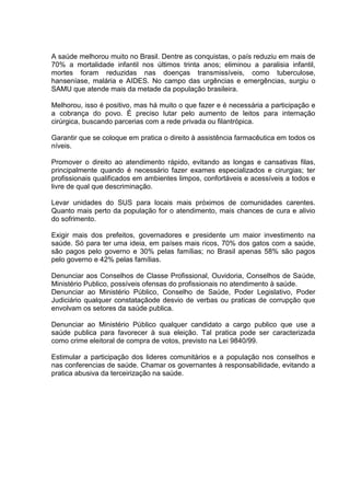 A saúde melhorou muito no Brasil. Dentre as conquistas, o país reduziu em mais de
70% a mortalidade infantil nos últimos trinta anos; eliminou a paralisia infantil,
mortes foram reduzidas nas doenças transmissíveis, como tuberculose,
hanseníase, malária e AIDES. No campo das urgências e emergências, surgiu o
SAMU que atende mais da metade da população brasileira.

Melhorou, isso é positivo, mas há muito o que fazer e é necessária a participação e
a cobrança do povo. É preciso lutar pelo aumento de leitos para internação
cirúrgica, buscando parcerias com a rede privada ou filantrópica.

Garantir que se coloque em pratica o direito à assistência farmacêutica em todos os
níveis.

Promover o direito ao atendimento rápido, evitando as longas e cansativas filas,
principalmente quando é necessário fazer exames especializados e cirurgias; ter
profissionais qualificados em ambientes limpos, confortáveis e acessíveis a todos e
livre de qual que descriminação.

Levar unidades do SUS para locais mais próximos de comunidades carentes.
Quanto mais perto da população for o atendimento, mais chances de cura e alivio
do sofrimento.

Exigir mais dos prefeitos, governadores e presidente um maior investimento na
saúde. Só para ter uma ideia, em países mais ricos, 70% dos gatos com a saúde,
são pagos pelo governo e 30% pelas famílias; no Brasil apenas 58% são pagos
pelo governo e 42% pelas famílias.

Denunciar aos Conselhos de Classe Profissional, Ouvidoria, Conselhos de Saúde,
Ministério Publico, possíveis ofensas do profissionais no atendimento à saúde.
Denunciar ao Ministério Público, Conselho de Saúde, Poder Legislativo, Poder
Judiciário qualquer constataçãode desvio de verbas ou praticas de corrupção que
envolvam os setores da saúde publica.

Denunciar ao Ministério Público qualquer candidato a cargo publico que use a
saúde publica para favorecer à sua eleição. Tal pratica pode ser caracterizada
como crime eleitoral de compra de votos, previsto na Lei 9840/99.

Estimular a participação dos lideres comunitários e a população nos conselhos e
nas conferencias de saúde. Chamar os governantes à responsabilidade, evitando a
pratica abusiva da terceirização na saúde.
 