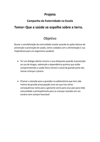 Projeto
            Campanha da fraternidade na Escola

Tema= Que a saúde se espalhe sobre a terra.


                             Objetivo
Buscar a sensibilização da comunidade escolar quando ás ações básicas de
prevenção e promoção de saúde, como cuidados com a alimentação e sua
importância para um organismo saudável.



      Ter um diálogo aberto sincero e seus bloqueios quando à prevenção
      ao uso de drogas, sobretudo a dependência química que estão
      comprometendo a saúde física mental e social de grande porte das
      nossas crianças e jovens.



      Chamar a atenção para a gravidez na adolescência que tem sido
      motivo de grande preocupação uma vez que traz sérias
      consequências tanto para a gestante como para seus pais para toda
      comunidade e principalmente para as crianças nascidas em um
      cenário nem sempre favorável.
 