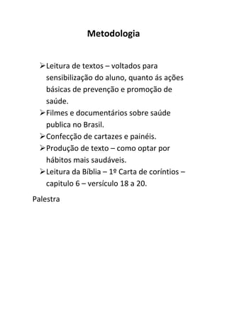 Metodologia


 Leitura de textos – voltados para
  sensibilização do aluno, quanto ás ações
  básicas de prevenção e promoção de
  saúde.
 Filmes e documentários sobre saúde
  publica no Brasil.
 Confecção de cartazes e painéis.
 Produção de texto – como optar por
  hábitos mais saudáveis.
 Leitura da Bíblia – 1º Carta de coríntios –
  capitulo 6 – versículo 18 a 20.
Palestra
 