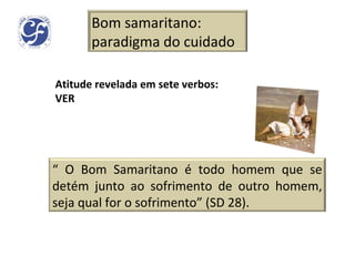 Atitude revelada em sete verbos: VER Bom samaritano: paradigma do cuidado “  O Bom Samaritano é todo homem que se detém junto ao sofrimento de outro homem, seja qual for o sofrimento” (SD 28). 