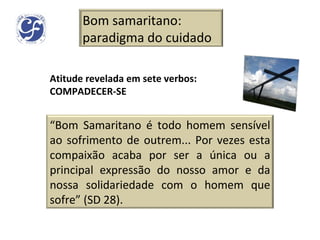 Atitude revelada em sete verbos: COMPADECER-SE Bom samaritano: paradigma do cuidado “ Bom Samaritano é todo homem sensível ao sofrimento de outrem... Por vezes esta compaixão acaba por ser a única ou a principal expressão do nosso amor e da nossa solidariedade com o homem que sofre” (SD 28). 