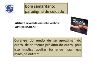 Atitude revelada em sete verbos: APROXIMAR-SE Bom samaritano: paradigma do cuidado Curar-se do medo de se aproximar do outro, de se tornar próximo do outro, pois isto implica aceitar tornar-se frágil nas mãos de outrem. 