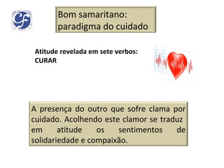 Atitude revelada em sete verbos: CURAR Bom samaritano: paradigma do cuidado A presença do outro que sofre clama por cuidado. Acolhendo este clamor se traduz  em atitude os sentimentos de solidariedade e compaixão. 