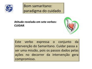 Atitude revelada em sete verbos: CUIDAR Bom samaritano: paradigma do cuidado Este verbo expressa o conjunto da intervenção do Samaritano. Cuidar passa a  ser uma missão, pois os passos dados pelas ações no decorrer da intervenção gera compromisso. 