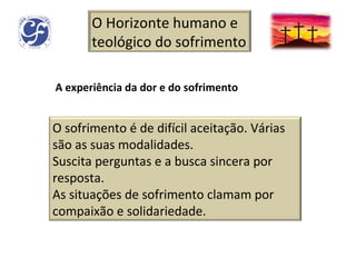 A experiência da dor e do sofrimento O Horizonte humano e teológico do sofrimento O sofrimento é de difícil aceitação. Várias são as suas modalidades. Suscita perguntas e a busca sincera por resposta. As situações de sofrimento clamam por compaixão e solidariedade. 