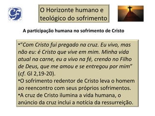 A participação humana no sofrimento de Cristo O Horizonte humano e teológico do sofrimento “ Com Cristo fui pregado na cruz. Eu vivo, mas não eu: é Cristo que vive em mim. Minha vida atual na carne, eu a vivo na fé, crendo no Filho de Deus, que me amou e se entregou por mim ” ( cf . Gl 2,19-20). O sofrimento redentor de Cristo leva o homem ao reencontro com seus próprios sofrimentos. A cruz de Cristo ilumina a vida humana, o anúncio da cruz inclui a notícia da ressurreição. 