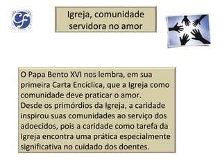 Igreja, comunidade servidora no amor O Papa Bento XVI nos lembra, em sua primeira Carta Encíclica, que a Igreja como comunidade deve praticar o amor. Desde os primórdios da Igreja, a caridade inspirou suas comunidades ao serviço dos adoecidos, pois a caridade como tarefa da Igreja encontra uma prática especialmente significativa no cuidado dos doentes. 