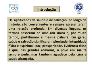 2012 Os significados de saúde e de salvação, ao longo da história, são convergentes e sempre apresentaram uma relação profunda. Em diversas línguas, os termos nasceram de uma raiz única e, por muito tempo, partilharam a mesma palavra. Em geral, saúde e salvação significaram plenitude, integridade física e espiritual, paz, prosperidade. Evidência disso é que, nas grandes romarias, o povo em sua fé sempre pede, mas também agradece pela cura e saúde alcançada.  Introdução 