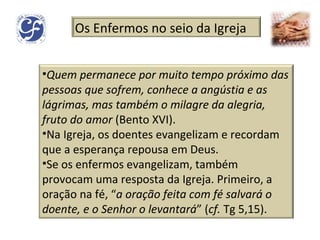 Os Enfermos no seio da Igreja Quem permanece por muito tempo próximo das pessoas que sofrem, conhece a angústia e as lágrimas, mas também o milagre da alegria, fruto do amor  (Bento XVI). Na Igreja, os doentes evangelizam e recordam que a esperança repousa em Deus. Se os enfermos evangelizam, também provocam uma resposta da Igreja. Primeiro, a oração na fé, “ a oração feita com fé salvará o doente, e o Senhor o levantará ” ( cf.  Tg 5,15).  