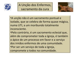 A Unção dos Enfermos, sacramento da cura A unção não é um sacramento pontual e isolado, que se celebra de forma quase mágica, numa UTI, a um moribundo totalmente inconsciente.  Pelo contrário, é um sacramento eclesial que, além de comprometer toda a Igreja, é também o ápice de um processo em favor e a serviço dos irmãos enfermos de uma comunidade. Por ser um serviço de toda a Igreja, compromete a todos na comunidade. 