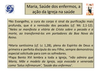 Maria, Saúde dos enfermos, a ação da Igreja na saúde No Evangelho, a cura do corpo é sinal da purificação mais profunda, que é a remissão dos pecados ( cf.  Mc 2,1-12). “ Neles se manifesta a vitória de Cristo sobre o pecado e a morte, ao transformá-los em portadores da Boa Nova do Reino. Maria santíssima ( cf . Lc 1,28), plena do Espírito de Deus e primeira e perfeita discípula do seu Filho, sempre demonstrou especial solicitude   para com os sofredores.  Papa Bento XVI lembra a toda a Igreja, “ não admira que Maria, Mãe e modelo da Igreja, seja evocada e venerada como ‘Salus infirmorum’, ‘Saúde dos enfermos’. 