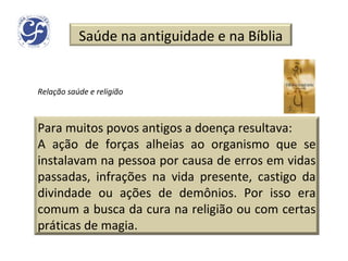 Relação saúde e religião Saúde na antiguidade e na Bíblia Para muitos povos antigos a doença resultava: A ação de forças alheias ao organismo que se instalavam na pessoa por causa de erros em vidas passadas, infrações na vida presente, castigo da divindade ou ações de demônios. Por isso era comum a busca da cura na religião ou com certas práticas de magia. 