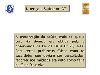 Doença e Saúde no AT A preservação da saúde, mais do que a cura da doença era obtida pela a observância da Lei de Deus Dt 28, 1-14. Para certos problemas físicos eram os sacerdotes que deviam ser consultados, recorrer aos médicos era visto como falta de fé no Deus vivo. 