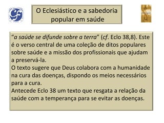 O Eclesiástico e a sabedoria popular em saúde “ a saúde se difunde sobre a terra ” ( cf . Eclo 38,8). Este é o verso central de uma coleção de ditos populares sobre saúde e a missão dos profissionais que ajudam a preservá-la.  O texto sugere que Deus colabora com a humanidade na cura das doenças, dispondo os meios necessários para a cura. Antecede Eclo 38 um texto que resgata a relação da saúde com a temperança para se evitar as doenças. 